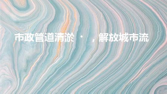 市政管道清淤，解放城市流動(dòng)之脈！
